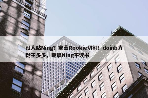 没人站Ning？宝蓝Rookie切割！doinb力挺王多多，嘲讽Ning不读书