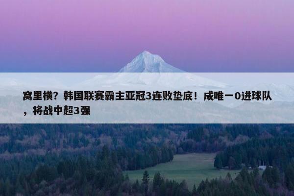 窝里横？韩国联赛霸主亚冠3连败垫底！成唯一0进球队，将战中超3强