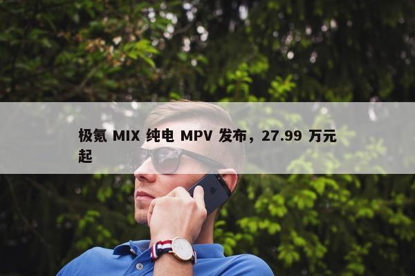 极氪 MIX 纯电 MPV 发布，27.99 万元起