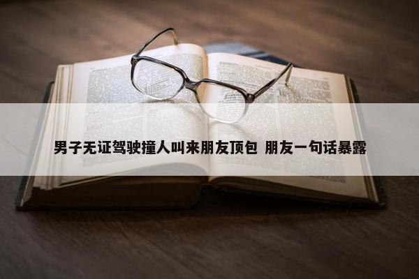 男子无证驾驶撞人叫来朋友顶包 朋友一句话暴露