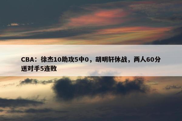 CBA：徐杰10助攻5中0，胡明轩休战，两人60分送对手5连败