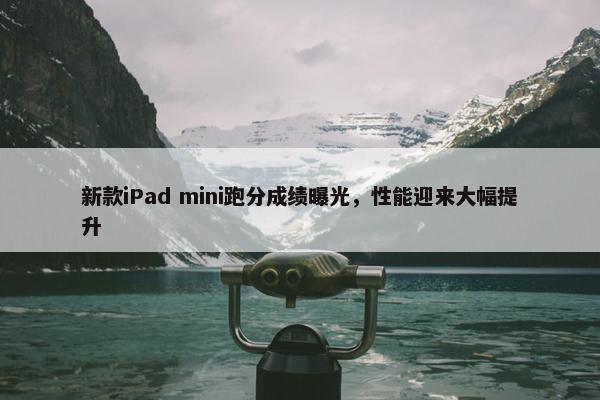 新款iPad mini跑分成绩曝光，性能迎来大幅提升