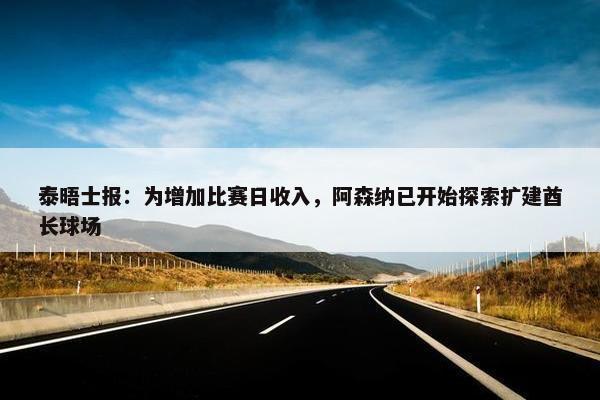 泰晤士报：为增加比赛日收入，阿森纳已开始探索扩建酋长球场