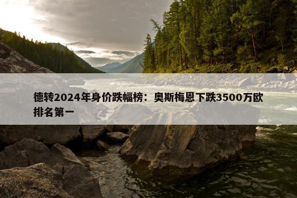 德转2024年身价跌幅榜：奥斯梅恩下跌3500万欧排名第一