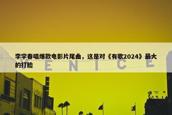 李宇春唱爆款电影片尾曲，这是对《有歌2024》最大的打脸