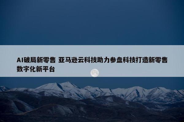 AI破局新零售 亚马逊云科技助力参盘科技打造新零售数字化新平台