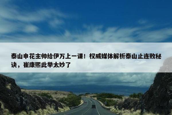 泰山申花主帅给伊万上一课！权威媒体解析泰山止连败秘诀，崔康熙此举太妙了