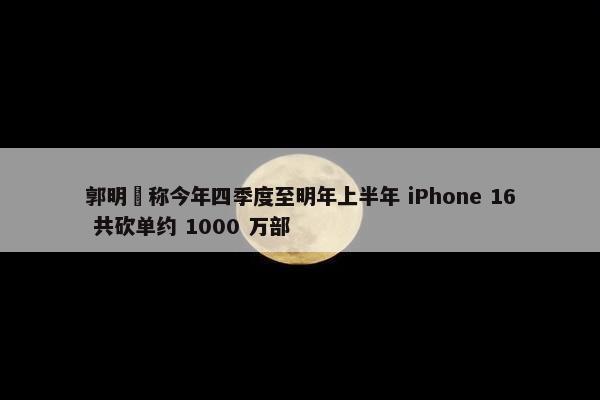 郭明錤称今年四季度至明年上半年 iPhone 16 共砍单约 1000 万部