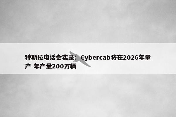 特斯拉电话会实录：Cybercab将在2026年量产 年产量200万辆