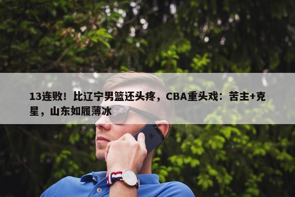 13连败！比辽宁男篮还头疼，CBA重头戏：苦主+克星，山东如履薄冰