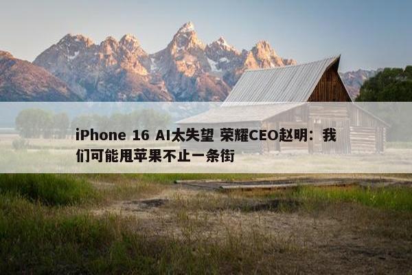 iPhone 16 AI太失望 荣耀CEO赵明：我们可能甩苹果不止一条街