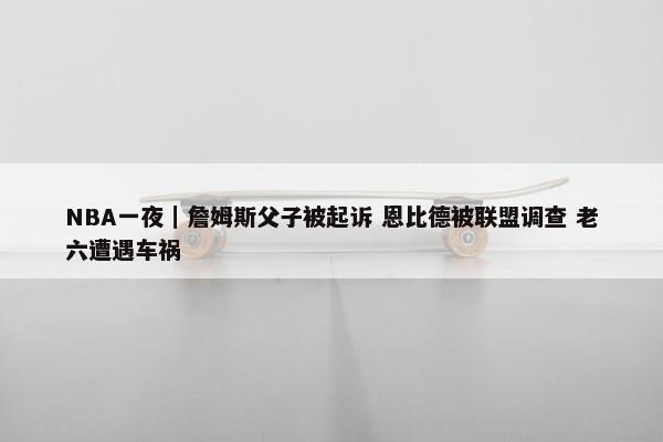 NBA一夜｜詹姆斯父子被起诉 恩比德被联盟调查 老六遭遇车祸