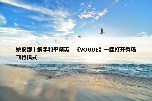 姚安娜｜携手和平精英 _《VOGUE》一起打开秀场飞行模式