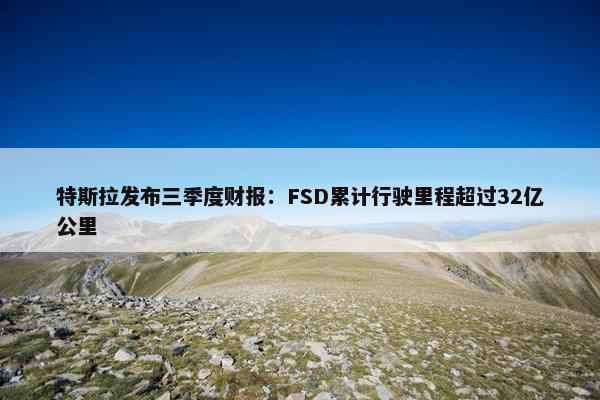 特斯拉发布三季度财报：FSD累计行驶里程超过32亿公里