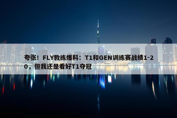 夸张！FLY教练爆料：T1和GEN训练赛战绩1-20，但我还是看好T1夺冠