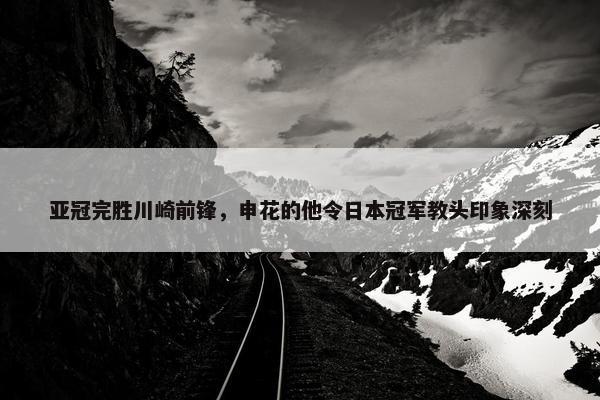 亚冠完胜川崎前锋，申花的他令日本冠军教头印象深刻