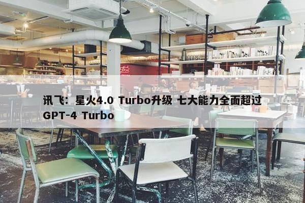 讯飞：星火4.0 Turbo升级 七大能力全面超过GPT-4 Turbo