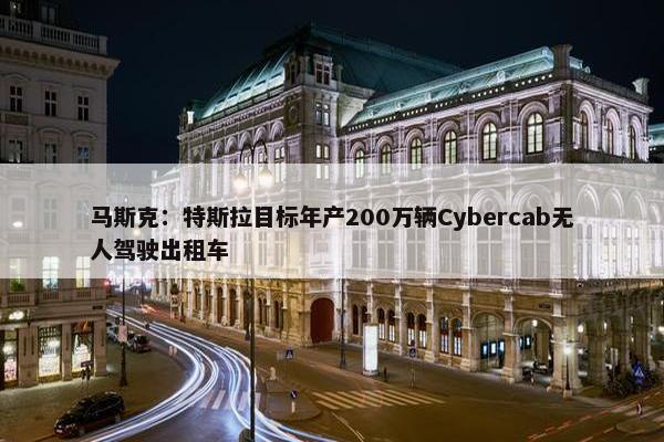 马斯克：特斯拉目标年产200万辆Cybercab无人驾驶出租车