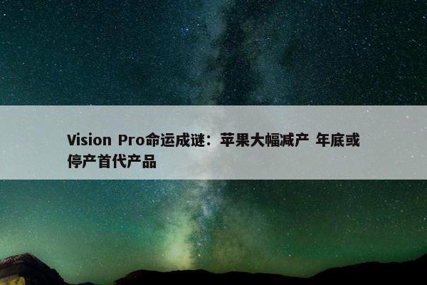 Vision Pro命运成谜：苹果大幅减产 年底或停产首代产品