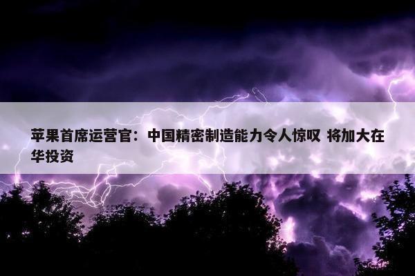 苹果首席运营官：中国精密制造能力令人惊叹 将加大在华投资