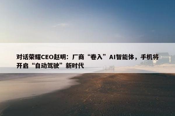 对话荣耀CEO赵明：厂商“卷入”AI智能体，手机将开启“自动驾驶”新时代