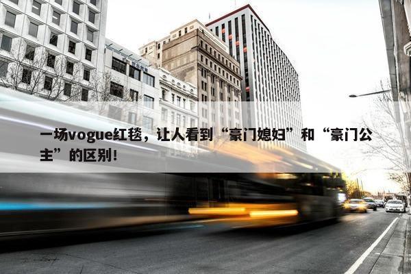 一场vogue红毯，让人看到“豪门媳妇”和“豪门公主”的区别！