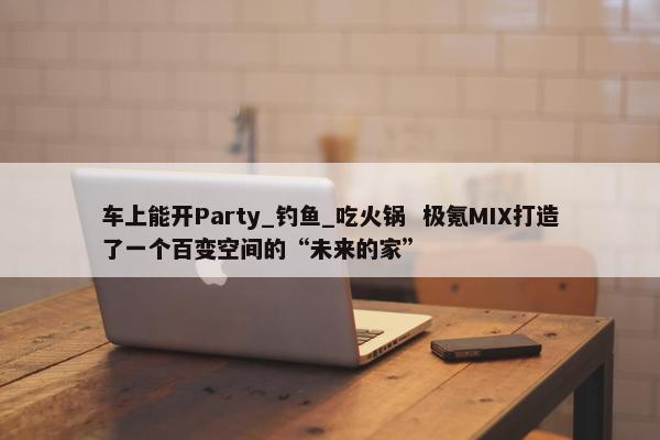 车上能开Party_钓鱼_吃火锅  极氪MIX打造了一个百变空间的“未来的家”