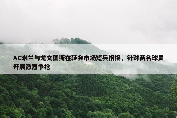 AC米兰与尤文图斯在转会市场短兵相接，针对两名球员开展激烈争抢