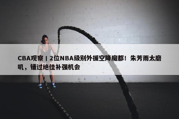 CBA观察丨2位NBA级别外援空降魔都！朱芳雨太磨叽，错过绝佳补强机会