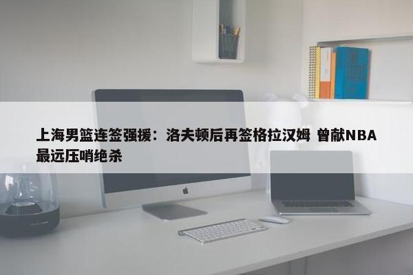 上海男篮连签强援：洛夫顿后再签格拉汉姆 曾献NBA最远压哨绝杀