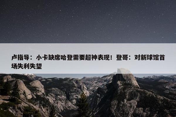 卢指导：小卡缺席哈登需要超神表现！登哥：对新球馆首场失利失望