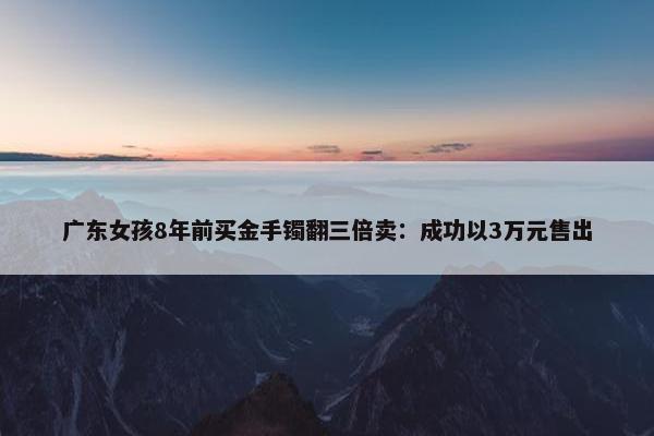 广东女孩8年前买金手镯翻三倍卖：成功以3万元售出