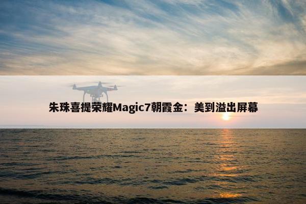 朱珠喜提荣耀Magic7朝霞金：美到溢出屏幕