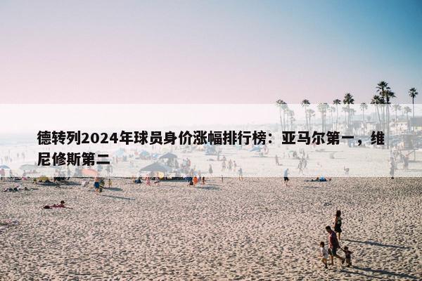 德转列2024年球员身价涨幅排行榜：亚马尔第一，维尼修斯第二