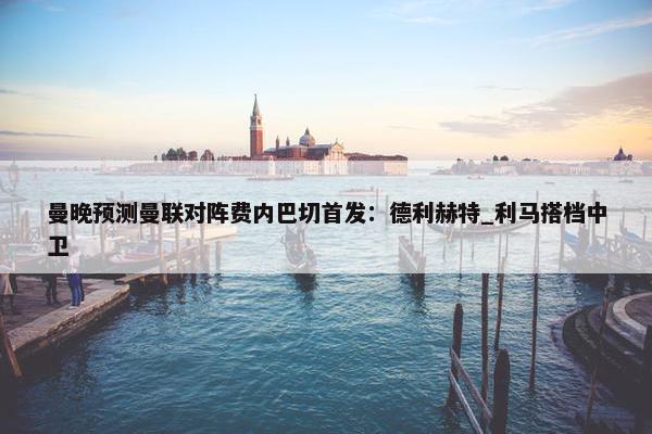 曼晚预测曼联对阵费内巴切首发：德利赫特_利马搭档中卫