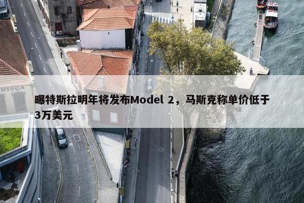 曝特斯拉明年将发布Model 2，马斯克称单价低于3万美元