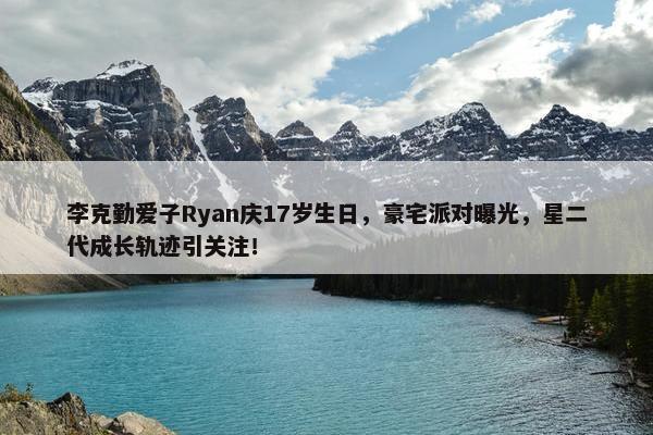 李克勤爱子Ryan庆17岁生日，豪宅派对曝光，星二代成长轨迹引关注！