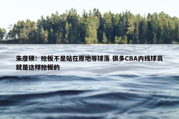 朱彦硕：抢板不是站在原地等球落 很多CBA内线球员就是这样抢板的