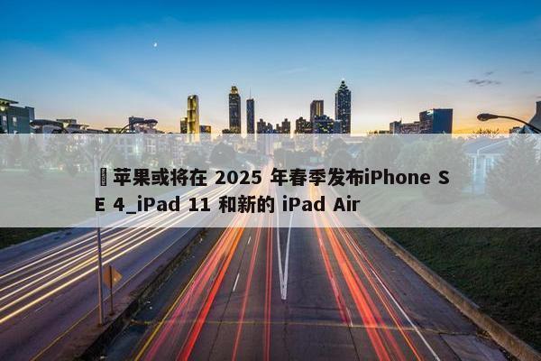 ​苹果或将在 2025 年春季发布iPhone SE 4_iPad 11 和新的 iPad Air