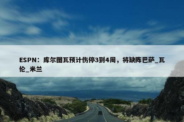 ESPN：库尔图瓦预计伤停3到4周，将缺阵巴萨_瓦伦_米兰