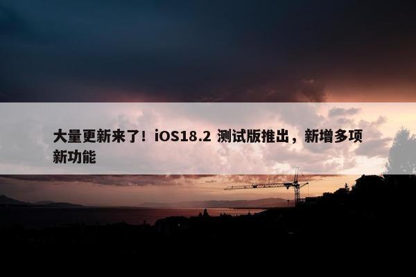 大量更新来了！iOS18.2 测试版推出，新增多项新功能