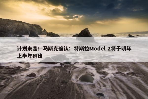 计划未变！马斯克确认：特斯拉Model 2将于明年上半年推出