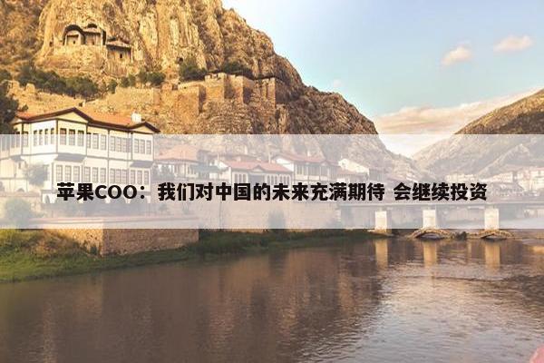 苹果COO：我们对中国的未来充满期待 会继续投资