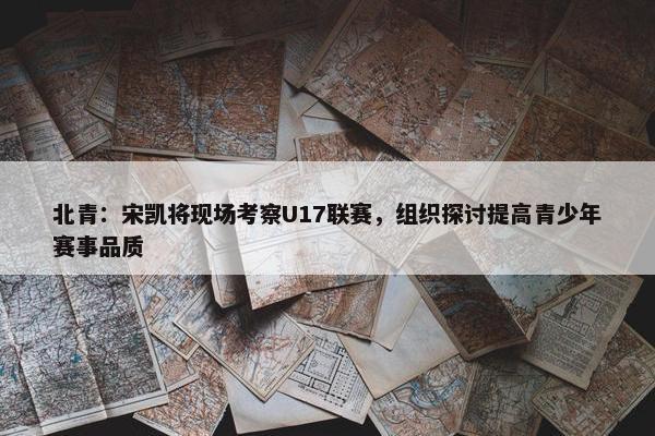 北青：宋凯将现场考察U17联赛，组织探讨提高青少年赛事品质