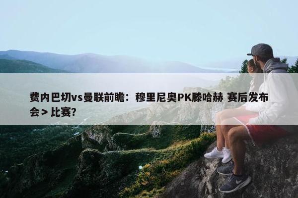 费内巴切vs曼联前瞻：穆里尼奥PK滕哈赫 赛后发布会＞比赛？