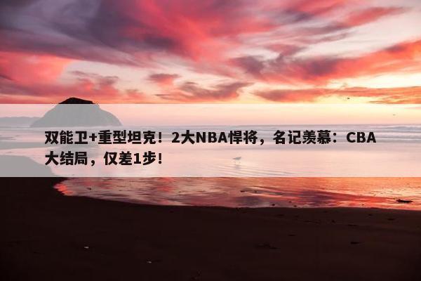 双能卫+重型坦克！2大NBA悍将，名记羡慕：CBA大结局，仅差1步！