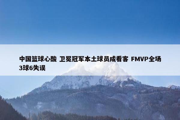 中国篮球心酸 卫冕冠军本土球员成看客 FMVP全场3球6失误