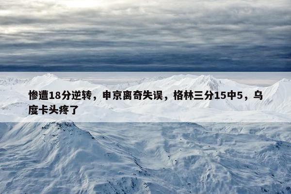 惨遭18分逆转，申京离奇失误，格林三分15中5，乌度卡头疼了