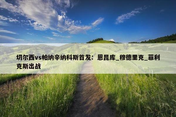 切尔西vs帕纳辛纳科斯首发：恩昆库_穆德里克_菲利克斯出战