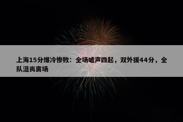 上海15分爆冷惨败：全场嘘声四起，双外援44分，全队沮丧离场